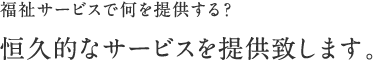 福祉サービスで何を提供する？ 恒久的なサービスを提供致します。