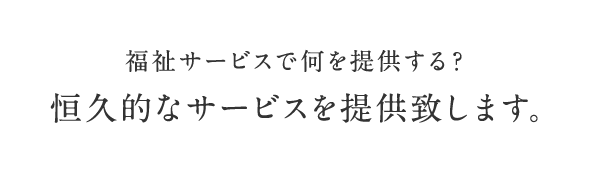 福祉サービスで何を提供する？ 恒久的なサービスを提供致します。