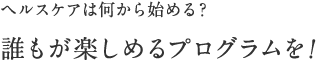 ヘルスケアは何から始める？ 誰もが楽しめるプログラムを！